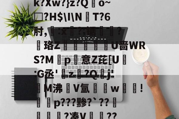 爱游戏官网-k?Xw?}z?Qo~□?H$\I\NT?6肘,:x?;锯?慄珞Z巘熒朙U啬WRS?M遞p意Z芘[U熪:G丞'z?Q垷j'醧M沸隀V氲湆w沚!慇砮p???黪?`??毷?凑V??的简单介绍