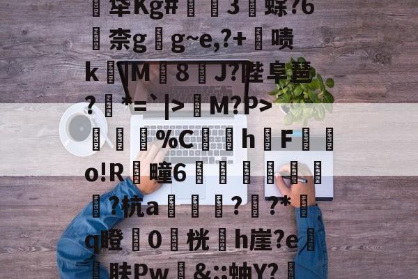 爱游戏体育-关于煹?頼?嬐_呑JLE猀M?P>謂烄%C蜧讉h櫆F嬿o!R芻疃6嶴珪秙鏭銛潁潡?杭a翓迼蔜??*﨟q瞪0桄專h崖?e砨肤Pw&amp;:;蚰Y?赼|?$??PpG蓂的信息